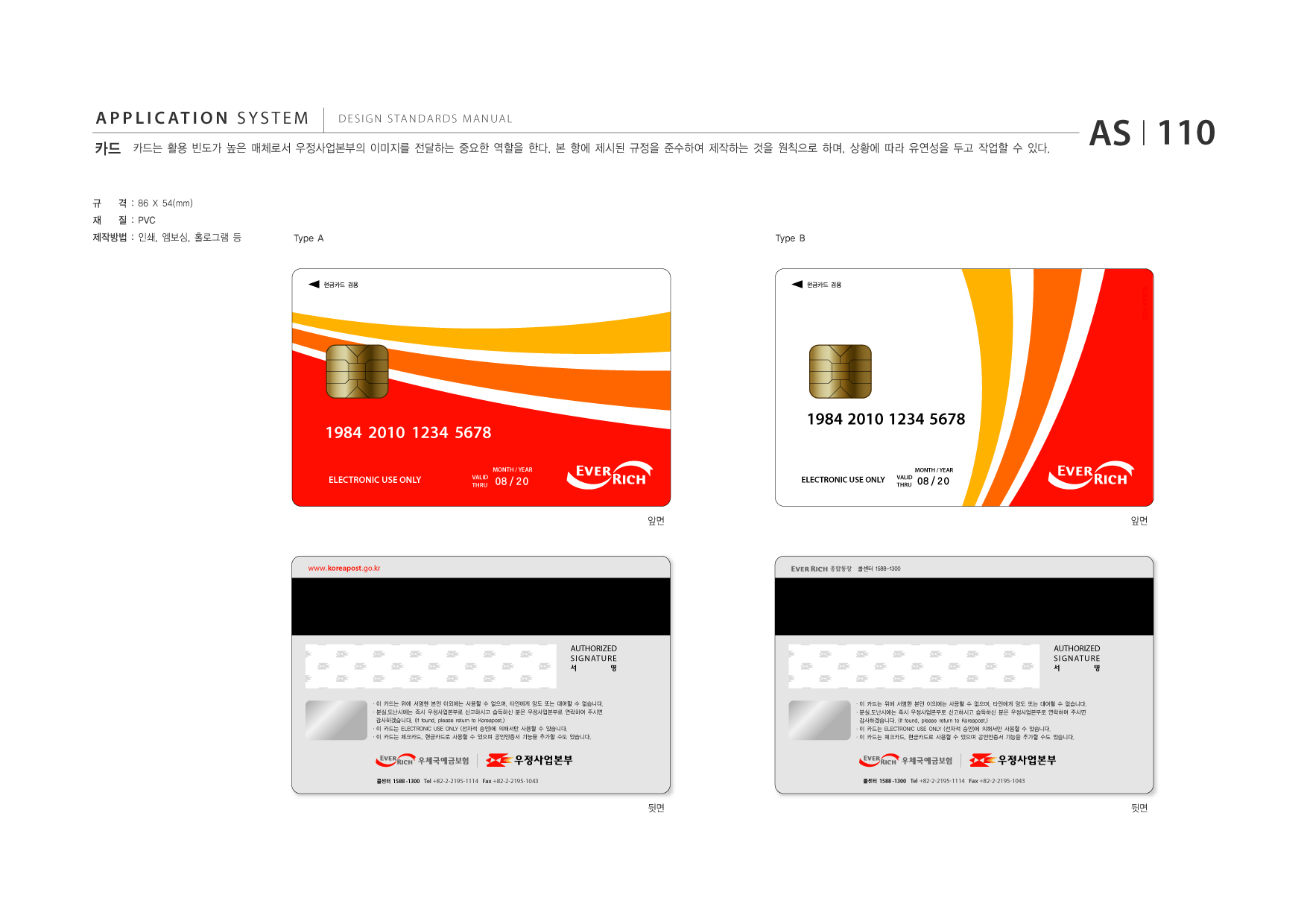 APPLICATION SYSTEM 카드  DESIGN STANDARDS MANUAL  카드는 활용 빈도가 높은 매체로서 우정사업본부의 이미지를 전달하는 중요한 역할을 한다. 본 항에 제시된 규정을 준수하여 제작하는 것을 원칙으로 하며, 상황에 따라 유연성을 두고 작업할 수 있다.  AS I 110  규 재  격 : 86 X 54(mm) 질 : PVC Type A Type B  제작방법 : 인쇄, 엠보싱, 홀로그램 등  현금카드 겸용  현금카드 겸용  1984 2010 1234 5678 MONTH / YEAR  1984 2010 1234 5678 MONTH / YEAR  ELECTRONIC USE ONLY  VALID THRU  08 / 20  ELECTRONIC USE ONLY  VALID THRU  08 / 20  앞면  앞면  www.koreapost .go.kr  종합통장 콜센터 1588-1300  AUTHORIZED SIGNATURE 서 명  AUTHORIZED SIGNATURE 서 명  ?이 카드는 위에 서명한 본인 이외에는 사용할 수 없으며, 타인에게 양도 또는 대여할 수 없습니다. ?분실,도난시에는 즉시 우정사업본부로 신고하시고 습득하신 분은 우정사업본부로 연락하여 주시면 감사하겠습니다. (If found, please return to Koreapost.) ?이 카드는 ELECTRONIC USE ONLY (전자적 승인)에 의해서만 사용할 수 있습니다. ?이 카드는 체크카드, 현금카드로 사용할 수 있으며 공인인증서 기능을 추가할 수도 있습니다.  ?이 카드는 위에 서명한 본인 이외에는 사용할 수 없으며, 타인에게 양도 또는 대여할 수 없습니다. ?분실,도난시에는 즉시 우정사업본부로 신고하시고 습득하신 분은 우정사업본부로 연락하여 주시면 감사하겠습니다. (If found, please return to Koreapost.) ?이 카드는 ELECTRONIC USE ONLY (전자적 승인)에 의해서만 사용할 수 있습니다. ?이 카드는 체크카드, 현금카드로 사용할 수 있으며 공인인증서 기능을 추가할 수도 있습니다.  콜센터 1588 -1300 Tel +82-2-2195-1114 Fax +82-2-2195-1043  콜센터 1588 -1300 Tel +82-2-2195-1114 Fax +82-2-2195-1043  뒷면  뒷면